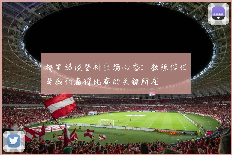 梅里诺谈替补出场心态：教练信任是我们赢得比赛的关键所在