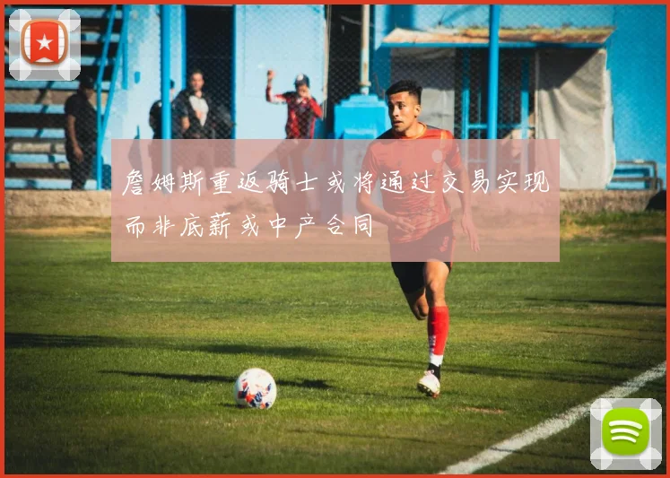 詹姆斯重返骑士或将通过交易实现而非底薪或中产合同