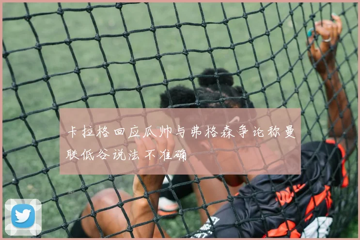 卡拉格回应瓜帅与弗格森争论称曼联低谷说法不准确