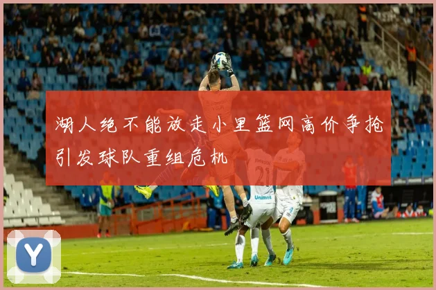湖人绝不能放走小里篮网高价争抢引发球队重组危机