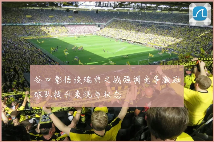 谷口彰悟谈瑞典之战强调竞争激励球队提升表现与状态