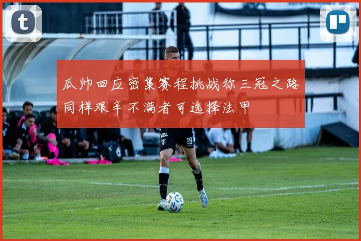 瓜帅回应密集赛程挑战称三冠之路同样艰辛不满者可选择法甲
