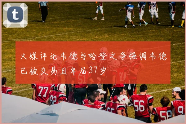 火媒评论韦德与哈登之争强调韦德已被交易且年届37岁