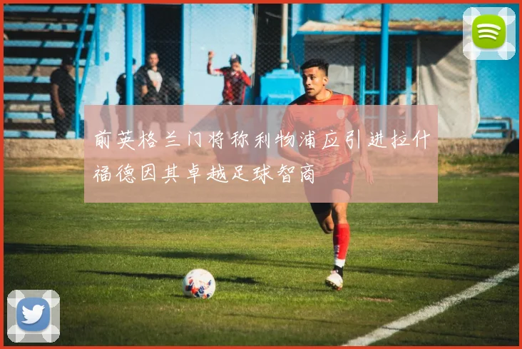 前英格兰门将称利物浦应引进拉什福德因其卓越足球智商