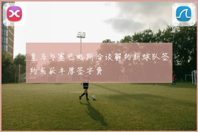 皇马与塞巴略斯洽谈解约新球队签约或获丰厚签字费